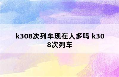 k308次列车现在人多吗 k308次列车